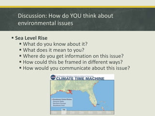 Discussion: How do YOU think about 
environmental issues 
 Sea Level Rise 
 What do you know about it? 
 What does it mean to you? 
 Where do you get information on this issue? 
 How could this be framed in different ways? 
 How would you communicate about this issue? 
