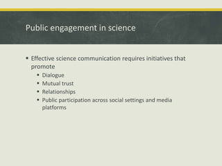 Public engagement in science 
 Effective science communication requires initiatives that 
promote 
 Dialogue 
 Mutual trust 
 Relationships 
 Public participation across social settings and media 
platforms 
 