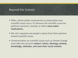 Beyond the Science 
 Often, where public controversies or polarization over 
scientific issues occur, it’s because the scientific issue has 
political, economic, societal, or other value-laden 
implications. 
 We can’t separate out people’s values from their opinions 
toward scientific issues. 
 Communication on scientific issues such as climate change 
must take into account readers’ values, ideology, existing 
knowledge, attitudes, and even their social context. 
 