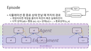Environment
Agent
Episode
• 시뮬레이션 중 종료 상태 만날 때 까지의 경로
• 게임이라면 게임을 클리어 하던지 혹은 실패하던지
• 시작 상태 (s0) > 행동 (a1, r1) > 상태(s1) > … > 종료상태 (s_n)
s0
a1
s1 s2
a2 a_n
s_n
하나의 에피소드
 