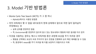 3. Model 기반 방법론
• Monte Carlo Tree Search (MCTS) 가 그 중 하나
• AlphaGo에서도 사용된 방법론
• 마치 바둑에서 몇 수 앞을 내다보듯이 현재 상태에서 앞으로 어떤 일이 일어날지
추정해보는 것
• 실제 상태를 변경하진 않음
• 즉, Environment를 변경하지 않으며 알고 있는 정보내에서 행동에 따른 결과를 미리 짐작
• 이것을 사용하는 경우는 체스나 바둑처럼 중간 과정에 보상을 주기 어려운 경우
• 행동을 선택해도 보상이 바로 주어지지 않고 한참을 진행해야 승리 혹은 패배를 알 수 있음
• 즉, 환경에서 reward를 주기 어려울 때 이를 보완하기 위함이라고 이해
3. Model 기반 방법론
 