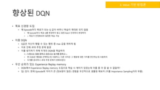 향상된 DQN
• 목표 신경망 도입
• 매 Episode마다 목표가 되는 Q 값이 바뀌니 학습이 제대로 되지 않음
• 매 Episode마다 목표 Q를 변경하지 말고 일정 Batch 단위마다 변경하자
• > 목표가 안정화되어 일정한 학습 가능
• 이중 DQN
• Q값은 자신이 행할 수 있는 행위 중 max 값을 취하게 됨
• 이로 인해 과대 추정 문제 발생
• 이를 방지하기 위해 두개의 DQN을 학습하자
• 누렁소는 일을 잘하고 검은소는 놀기를 잘하고 …
• 한 DQN은 행동을 선택하는데 사용하고, 다른 녀석은 그 행동에 대한 가치를 판단하는데 사용하자
• 두개를 분리하니 과대 추정 문제가 완화되었다
• 우선 순위가 있는 Experience Replay memory
• DQN에서 Experience Replay memory 도입으로 학습 시 재미가 있었는데 이를 좀 더 잘 쓸 수 없을까?
• 답) 있다. 현재 Episode와 차이가 큰 (정보량이 많은) 경험을 우선적으로 샘플링 해보자 (이를 Importance Sampling이라 부름)
2. Value 기반 방법론
 