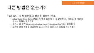 다른 방법은 없는가?
• 답) 있다. 각 방법론들의 장점을 섞으면 된다.
• Advantage Actor-Critic (A2C) 가 업계 표준이 된 것 같긴한데… 이것도 좀 시간이
지나서 현재는 모르겠음
• 여기서 좀 멋진 Generalized Advantage Estimation (GAE)라는 용어를 씀
• 그런데 앞의 방법들 정리하다 보니 지쳐서 이건 다음 기회에 공유하겠음
4. 그 외의 방법들
 