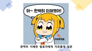 완벽히 이해한 발표자에게 자유롭게 질문
 