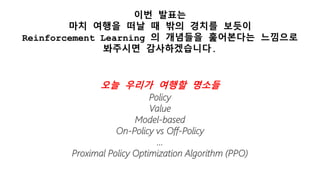 이번 발표는
마치 여행을 떠날 때 밖의 경치를 보듯이
Reinforcement Learning 의 개념들을 훑어본다는 느낌으로
봐주시면 감사하겠습니다.
오늘 우리가 여행할 명소들
Policy
Value
Model-based
On-Policy vs Off-Policy
…
Proximal Policy Optimization Algorithm (PPO)
 