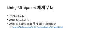 Unity ML Agents 예제부터
• Python 3.9.16
• Unity 2020.3.25f1
• Unity ml-agents repo의 release_19 branch
• https://github.com/Unity-Technologies/ml-agents.git
 