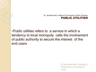 Dr. Jamshed Adil, Institute of Commerce, Sindh University
PUBLIC UTILITIES
Public utilities refers to a service in which a
tendency to local monopoly calls the involvement
of public authority to secure the interest of the
end users
1
Dr.Jamshed Adil, Institute of
Commerce, University of
sindh
 