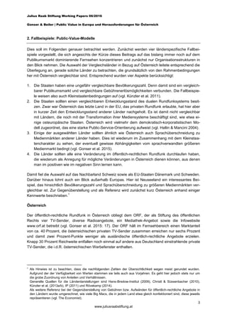Julius Raab Stiftung Working Papers 06/2016
Gonser & Beiler | Public Value in Europa und Herausforderungen für Österreich
3
www.juliusraabstiftung.at
2. Fallbeispiele: Public-Value-Modelle
Dies soll im Folgenden genauer betrachtet werden. Zunächst werden vier länderspezifische Fallbei-
spiele vorgestellt, die sich angesichts der Kürze dieses Beitrags auf das bislang immer noch auf dem
Publikumsmarkt dominierende Fernsehen konzentrieren und zunächst nur Organisationsstrukturen in
den Blick nehmen. Die Auswahl der Vergleichsländer in Bezug auf Österreich leitete entsprechend die
Überlegung an, gerade solche Länder zu betrachten, die grundsätzlich von den Rahmenbedingungen
her mit Österreich vergleichbar sind. Entsprechend wurden vier Aspekte berücksichtigt:
1. Die Staaten haben eine ungefähr vergleichbare Bevölkerungszahl. Denn damit sind ein vergleich-
barer Publikumsmarkt und vergleichbare Gebührenerlösmöglichkeiten verbunden. Die Fallbeispie-
le weisen also auch Kleinstaatenbedingungen auf (vgl. Künzler et al. 2011).
2. Die Staaten sollten einen vergleichbaren Entwicklungsstand des dualen Rundfunksystems besit-
zen. Zwar war Österreich das letzte Land in der EU, das privaten Rundfunk erlaubte, hat hier aber
in kurzer Zeit den Entwicklungsstand anderer Länder nachgeholt. Es ist damit nicht vergleichbar
mit Ländern, die noch mit der Transformation ihrer Mediensysteme beschäftigt sind, wie etwa ei-
nige osteuropäische Staaten. Österreich wird vielmehr dem demokratisch-korporatistischen Mo-
dell zugeordnet, das eine starke Public-Service-Orientierung aufweist (vgl. Hallin & Mancini 2004).
3. Einige der ausgewählten Länder sollten ähnlich wie Österreich auch Sprachüberschneidung zu
Medienmärkten anderer Länder haben. Dies ist wiederum im Zusammenhang mit dem Kleinstaa-
tencharakter zu sehen, der eventuell gewisse Abhängigkeiten vom sprachverwandten größeren
Medienmarkt bedingt (vgl. Gonser et al. 2015).
4. Die Länder sollten alle eine Veränderung im öffentlich-rechtlichen Rundfunk durchlaufen haben,
die wiederum als Anregung für mögliche Veränderungen in Österreich dienen können, aus denen
man im positiven wie im negativen Sinn lernen kann.
Damit fiel die Auswahl auf das Nachbarland Schweiz sowie als EU-Staaten Dänemark und Schweden.
Darüber hinaus lohnt auch ein Blick außerhalb Europas. Hier ist Neuseeland ein interessantes Bei-
spiel, das hinsichtlich Bevölkerungszahl und Sprachüberschneidung zu größeren Medienmärkten ver-
gleichbar ist. Zur Gegenüberstellung und als Referenz wird zunächst kurz Österreich anhand einiger
Kennwerte beschrieben.
1
Österreich
Der öffentlich-rechtliche Rundfunk in Österreich obliegt dem ORF, der als Stiftung des öffentlichen
Rechts vier TV-Sender, diverse Radioangebote, ein Mediathek-Angebot sowie die Infowebsite
www.orf.at betreibt (vgl. Gonser et al. 2015: 17). Der ORF hält im Fernsehbereich einen Marktanteil
von ca. 40 Prozent, die österreichischen privaten TV-Sender zusammen erreichen nur sechs Prozent
und damit zwei Prozent-Punkte weniger als ausländische öffentlich-rechtliche Angebote erzielen.
Knapp 30 Prozent Reichweite entfallen noch einmal auf andere aus Deutschland einstrahlende private
TV-Sender, die i.d.R. österreichischen Werbefenster enthalten.
1
Als Hinwies ist zu beachten, dass die nachfolgenden Zahlen der Übersichtlichkeit wegen meist gerundet wurden.
Aufgrund der der Verfügbarkeit von Werten stammen sie teils auch aus Vorjahren. Es geht hier jedoch stets nur um
die grobe Zuordnung von Anteilen und Verhältnissen.
Generelle Quellen für die Länderdarstellungen sind Hans-Bredow-Institut (2009), Christl & Süssenbacher (2010),
Künzler et al. (2013a/b), IP (2011) und Rövekamp (2014).
Als weitere Referenz bei der Gegenüberstellung von Gebühren bzw. Aufwänden für öffentlich-rechtliche Angebote in
den Ländern wurde umgerechnet, wie viele Big Macs, die in jedem Land etwa gleich konfektioniert sind, diese jeweils
repräsentieren (vgl. The Economist).
 