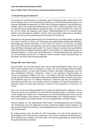 Julius Raab Stiftung Working Papers 06/2016
Gonser & Beiler | Public Value in Europa und Herausforderungen für Österreich
8
www.juliusraabstiftung.at
3. Herausforderungen für Österreich
Im Anschluss an diese Beispiele ist nun abzuleiten, welche Herausforderungen insbesondere für Ös-
terreich bestehen, wenn es um die Schärfung und Stärkung von Public-Value-Generierung geht. Vom
eingangs vorgestellten Kerngedanken von Public Value von Medien ausgehend, ist grundsätzlich fest-
zustellen, dass im Sinne einer Demokratiestützung es kein Zuviel an Public Value geben kann. Gera-
de angesichts großer gesellschaftlichen Herausforderungen, vor denen Österreich bzw. Europa ste-
hen und die Themen wie Integration vieler Kulturen, Öffentlichkeitsdefizit der EU, nationale Identi-
tät/Kultur eines Kleinstaats etc. betreffen, ist Public Value durch Medien nötiger denn je. Erforderlich
ist dazu aber eben auch eine Absicherung durch ausreichende Finanzierung.
Betrachtet man das gesamte Medienrepertoire der Gesellschaft bzw. der Medienpublika, so zeigt sich,
dass neben Fernsehen und Radio auch Printmedien sowie digitale Medien täglich große Mehrheiten
des Bevölkerung erreichen (Reichweite: TV 81%, Radio 77%, Internet 71%, Print 65%; vgl. Media
Server 2015). Dies spräche prinzipiell dafür, dass bei der Verteilung finanzieller Ressourcen für Public
Value alle Medien einbezogen werden sollten. Vor diesem Hintergrund erscheint eine ausschließliche
Public-Value-Förderung öffentlich-rechtlicher Medien anachronistisch und möglicherweise sogar de-
mokratieschädigend – im Sinne, dass das Mediensystem zur Demokratiesicherung oder Ausbau des-
sen nicht bestmöglich genutzt wird. Im Folgenden werden kursorisch einige Herausforderungen für
eine Reform der Public-Value-Förderung dargestellt.
Weniger ORF, mehr Public Value?
Ein erster Reflex, den man haben könnte, wenn man an Public-Value-Reformen denkt, wäre es, den
ORF in seiner bisherigen Form zur Disposition zu stellen. Ein Teil der bisherigen Programmentgelte
könnte genutzt werden, um Public Value woanders zu fördern. Bei solchen Überlegungen muss man
zwei grundsätzliche Prämissen mitbedenken. Erstens ist das eigentliche Programmentgelt von
18 Euro im europäischen Vergleich nicht hoch – was natürlich nichts über die Gebührenakzeptanz
aussagt. Zweitens bedarf die finanzielle Ausstattung eines öffentlich-rechtlichen Senders einen gewis-
sen Grundbedarf, egal ob er für 8 Millionen Menschen in Österreich oder etwa für 80 Millionen in
Deutschland produziert. Denn der finanzielle Aufwand für Aufgaben und Programmbestandteile, ins-
besondere solche, die Public Value generieren, verhält sich nicht proportional zur Anzahl der Zu-
schauer.
Wenn man nun also das Programmentgelt mit der Anzahl der Gebührenzahler multipliziert, dann er-
scheint die Summe noch ausreichend, um einen öffentlich-rechtliche Sender zu finanzieren, so dass
er seine Aufgabe auch erfüllen kann. In Deutschland, wo der Rundfunkbeitrag etwas höher ist als das
ORF-Programmentgelt, können kleinere Landesrundfunkanstalten ihren Programmauftrag nur durch
einen Finanzausgleich durch größere Sender und durch Synergieeffekte in der ARD umsetzen.
Weiterhin bedeutet z.B. eine Halbierung der ORF-Fernseh- und Radioprogramme durch Einstellung
oder Privatisierung nicht eine Halbierung der Kosten. Bestimmte Aufgaben bleiben bestehen, und
zwar gerade der Public-Value-Aufwand, und Synergieeffekte durch mehrere Programme können nicht
mehr genutzt werden.
Ein anderes Szenario wäre, die Größe des ORF beizubehalten und einen Teil der gekürzten Pro-
grammentgelte durch mehr Werbung auszugleichen. Dies erscheint angesichts des Werbemarkts in
einem Kleinstaat nicht realistisch und würde zudem die Finanzierungsgrundlage der privatwirtschaft-
lich organisierten Medien schmälern.
 