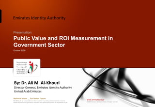 Emirates Identity Authority

Presentation:

Public Value and ROI Measurement in
Government Sector
October 2009




 By: Dr. Ali M. Al-Khouri
 Director General, Emirates Identity Authority
 United Arab Emirates

National Vision ... For Better Future
Our Vision: To be a role model and reference point in proofing individual identity and build
                                                                                                  www.emiratesid.ae
                                                                                                  © 2009 Emirates Identity Authority. All rights reserved
wealth informatics that guarantees innovative and sophisticated services for the benefit of UAE
 