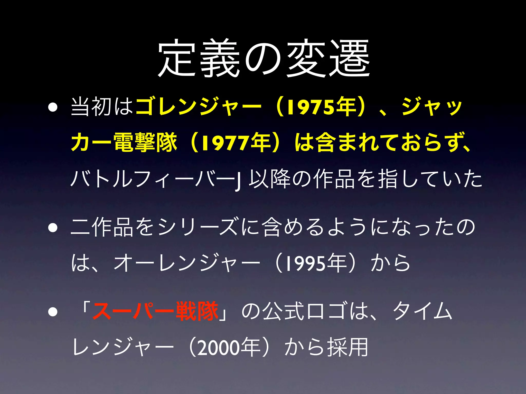 定義の変遷
• 当初はゴレンジャー（1975年）、ジャッ
 カー電撃隊（1977年）は含まれておらず、
 バトルフィーバーJ 以降の作品を指していた

• 二作品をシリーズに含めるようになったの
 は、オーレンジャー（1995年）から

• 「スーパー戦隊」の公式ロゴは、タイム
 レンジャー（2000年）から採用
 