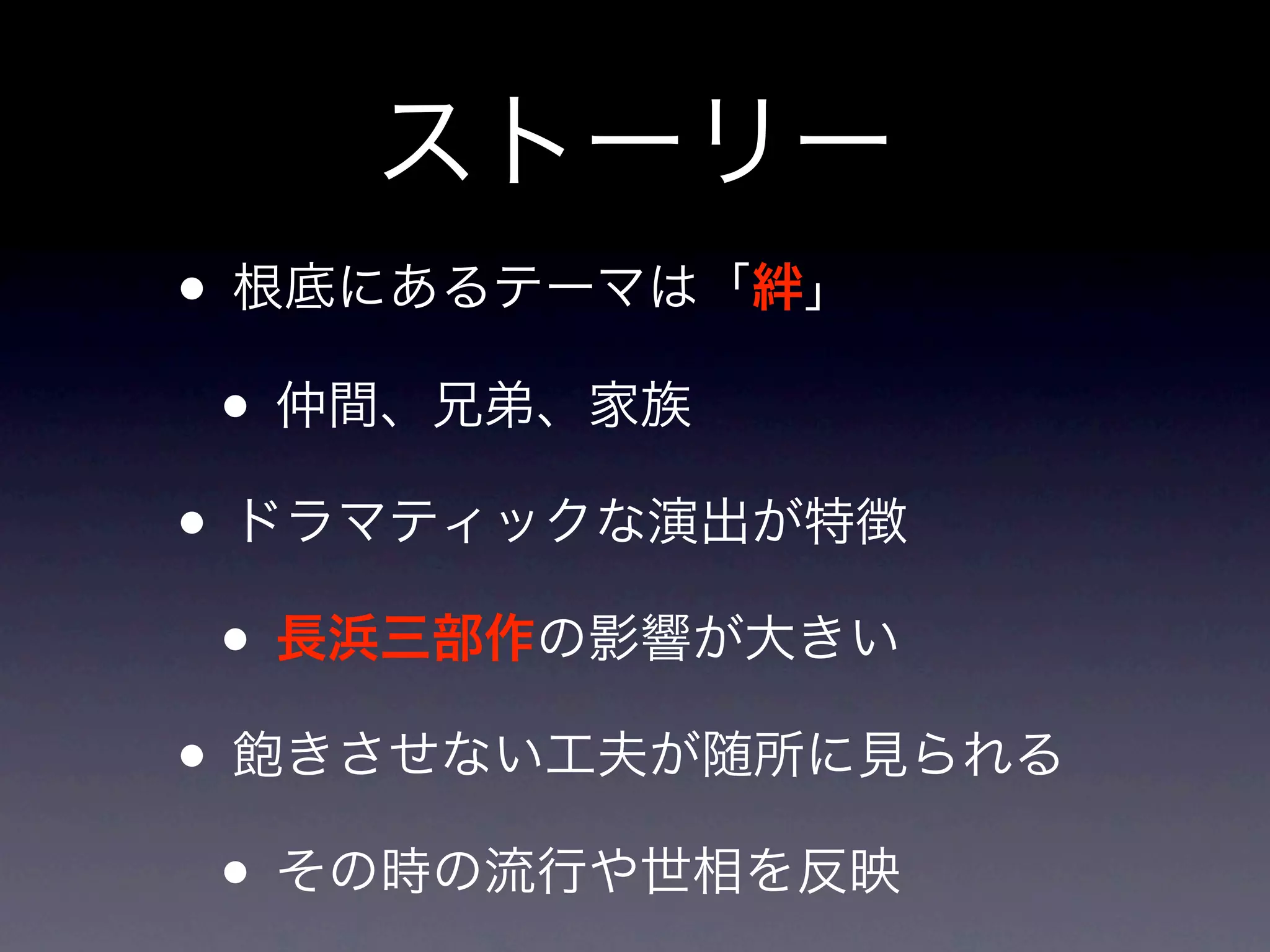 ストーリー
• 根底にあるテーマは「絆」
 • 仲間、兄弟、家族
• ドラマティックな演出が特徴
 • 長浜三部作の影響が大きい
• 飽きさせない工夫が随所に見られる
 • その時の流行や世相を反映
 