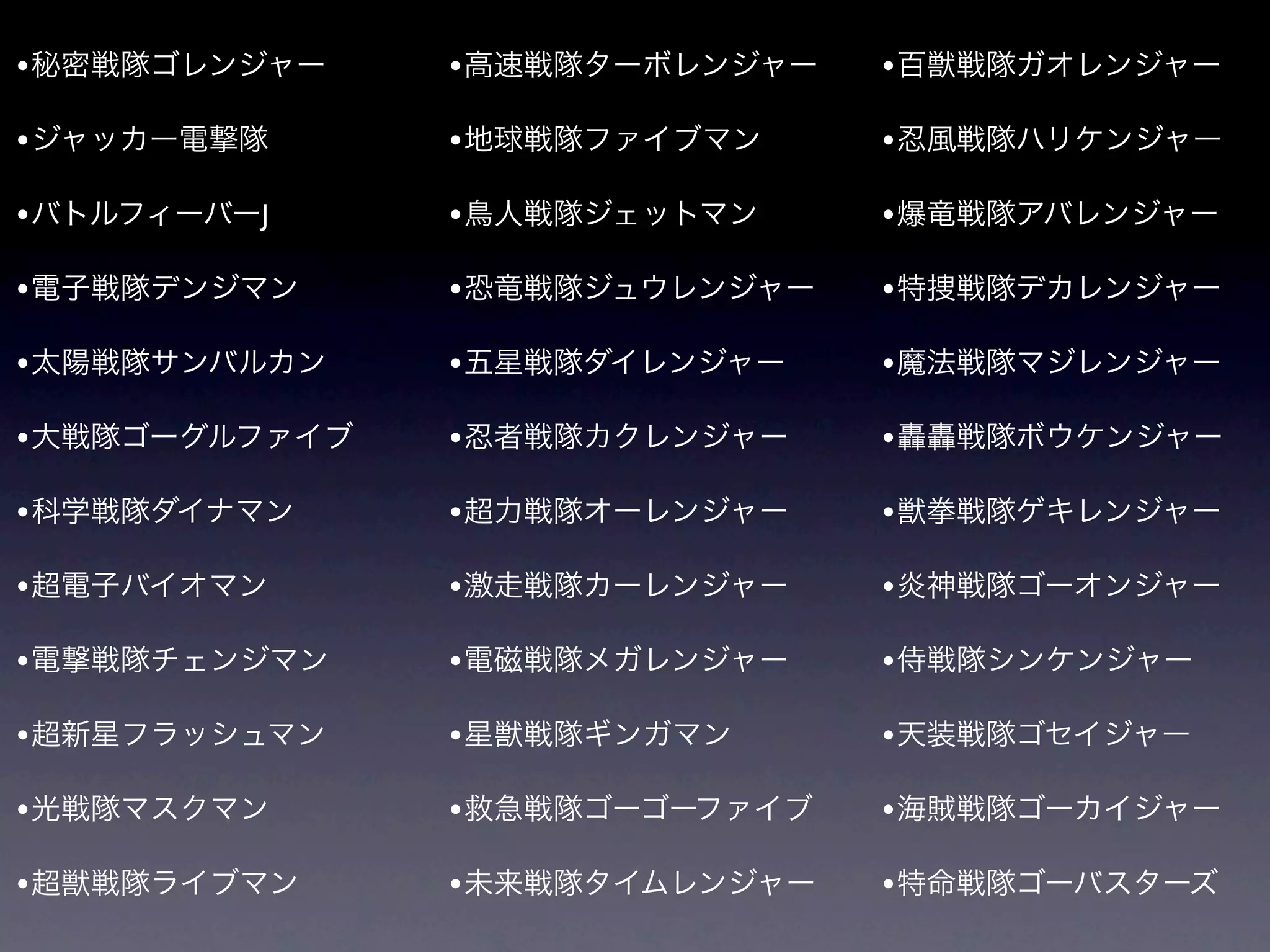 • 秘密戦隊ゴレンジャー    • 高速戦隊ターボレンジャー   • 百獣戦隊ガオレンジャー

• ジャッカー電撃隊      • 地球戦隊ファイブマン     • 忍風戦隊ハリケンジャー
• バトルフィーバーJ     • 鳥人戦隊ジェットマン     • 爆竜戦隊アバレンジャー

• 電子戦隊デンジマン     • 恐竜戦隊ジュウレンジャー   • 特捜戦隊デカレンジャー

• 太陽戦隊サンバルカン    • 五星戦隊ダイレンジャー    • 魔法戦隊マジレンジャー

• 大戦隊ゴーグルファイブ   • 忍者戦隊カクレンジャー    • 轟轟戦隊ボウケンジャー

• 科学戦隊ダイナマン     • 超力戦隊オーレンジャー    • 獣拳戦隊ゲキレンジャー

• 超電子バイオマン      • 激走戦隊カーレンジャー    • 炎神戦隊ゴーオンジャー
• 電撃戦隊チェンジマン    • 電磁戦隊メガレンジャー    • 侍戦隊シンケンジャー

• 超新星フラッシュマン    • 星獣戦隊ギンガマン      • 天装戦隊ゴセイジャー

• 光戦隊マスクマン      • 救急戦隊ゴーゴーファイブ   • 海賊戦隊ゴーカイジャー

• 超獣戦隊ライブマン     • 未来戦隊タイムレンジャー   • 特命戦隊ゴーバスターズ
 