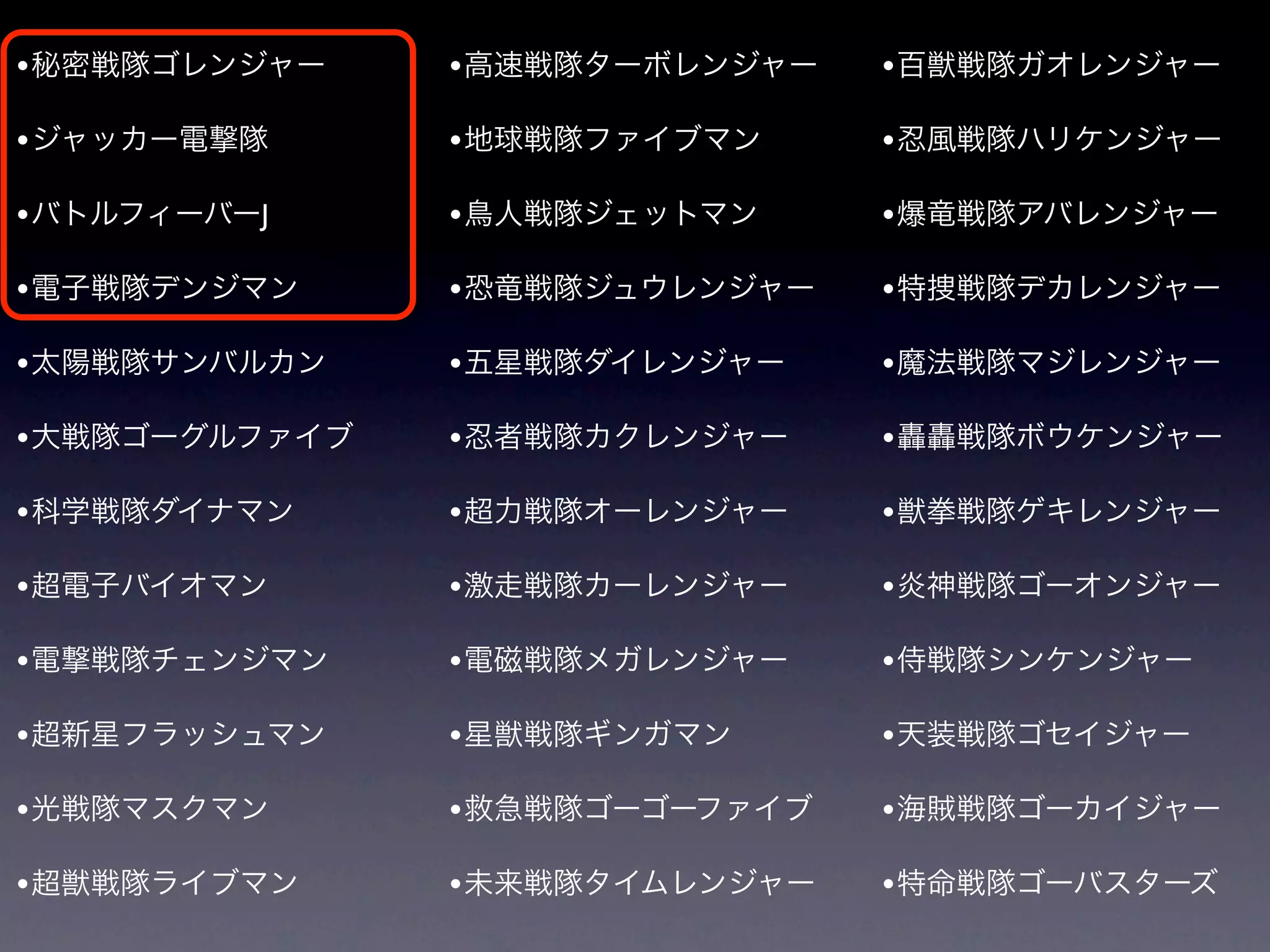 • 秘密戦隊ゴレンジャー    • 高速戦隊ターボレンジャー   • 百獣戦隊ガオレンジャー

• ジャッカー電撃隊      • 地球戦隊ファイブマン     • 忍風戦隊ハリケンジャー
• バトルフィーバーJ     • 鳥人戦隊ジェットマン     • 爆竜戦隊アバレンジャー

• 電子戦隊デンジマン     • 恐竜戦隊ジュウレンジャー   • 特捜戦隊デカレンジャー

• 太陽戦隊サンバルカン    • 五星戦隊ダイレンジャー    • 魔法戦隊マジレンジャー

• 大戦隊ゴーグルファイブ   • 忍者戦隊カクレンジャー    • 轟轟戦隊ボウケンジャー

• 科学戦隊ダイナマン     • 超力戦隊オーレンジャー    • 獣拳戦隊ゲキレンジャー

• 超電子バイオマン      • 激走戦隊カーレンジャー    • 炎神戦隊ゴーオンジャー
• 電撃戦隊チェンジマン    • 電磁戦隊メガレンジャー    • 侍戦隊シンケンジャー

• 超新星フラッシュマン    • 星獣戦隊ギンガマン      • 天装戦隊ゴセイジャー

• 光戦隊マスクマン      • 救急戦隊ゴーゴーファイブ   • 海賊戦隊ゴーカイジャー

• 超獣戦隊ライブマン     • 未来戦隊タイムレンジャー   • 特命戦隊ゴーバスターズ
 