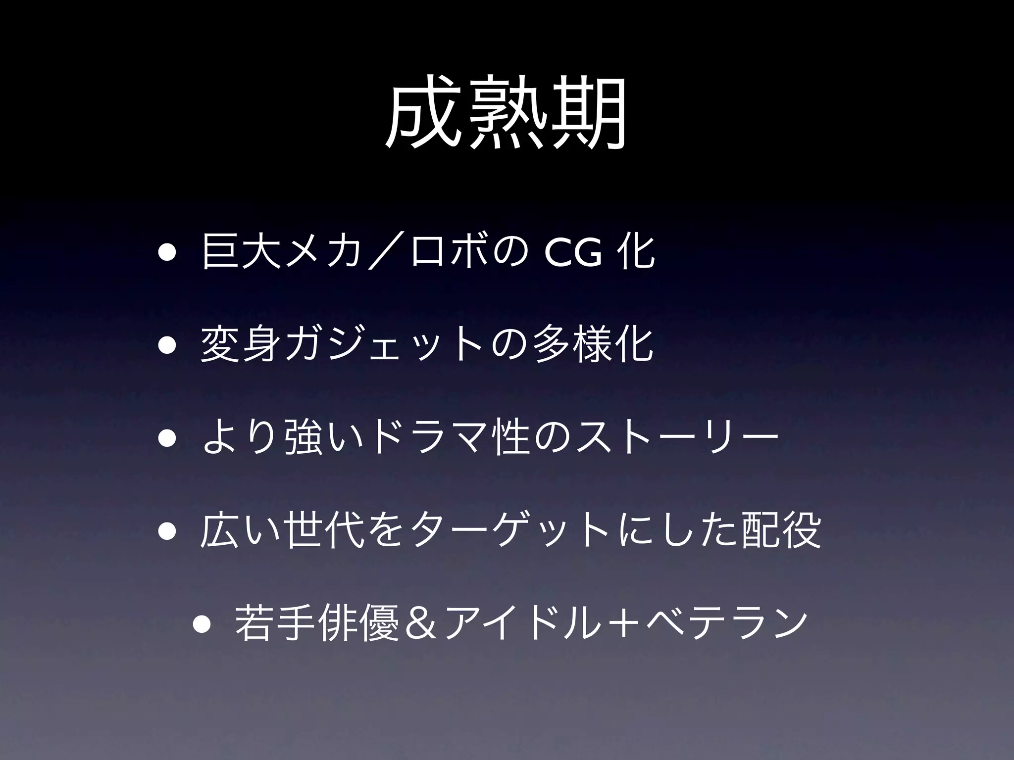 成熟期
• 巨大メカ／ロボの CG 化
• 変身ガジェットの多様化
• より強いドラマ性のストーリー
• 広い世代をターゲットにした配役
 • 若手俳優＆アイドル＋ベテラン
 