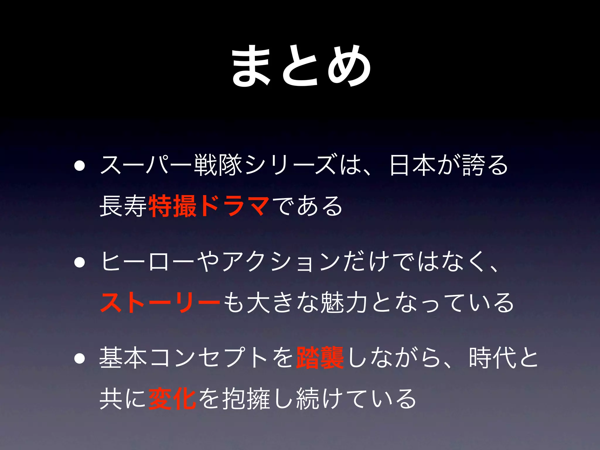 まとめ
• スーパー戦隊シリーズは、日本が誇る
 長寿特撮ドラマである

• ヒーローやアクションだけではなく、
 ストーリーも大きな魅力となっている

• 基本コンセプトを踏襲しながら、時代と
 共に変化を抱擁し続けている
 