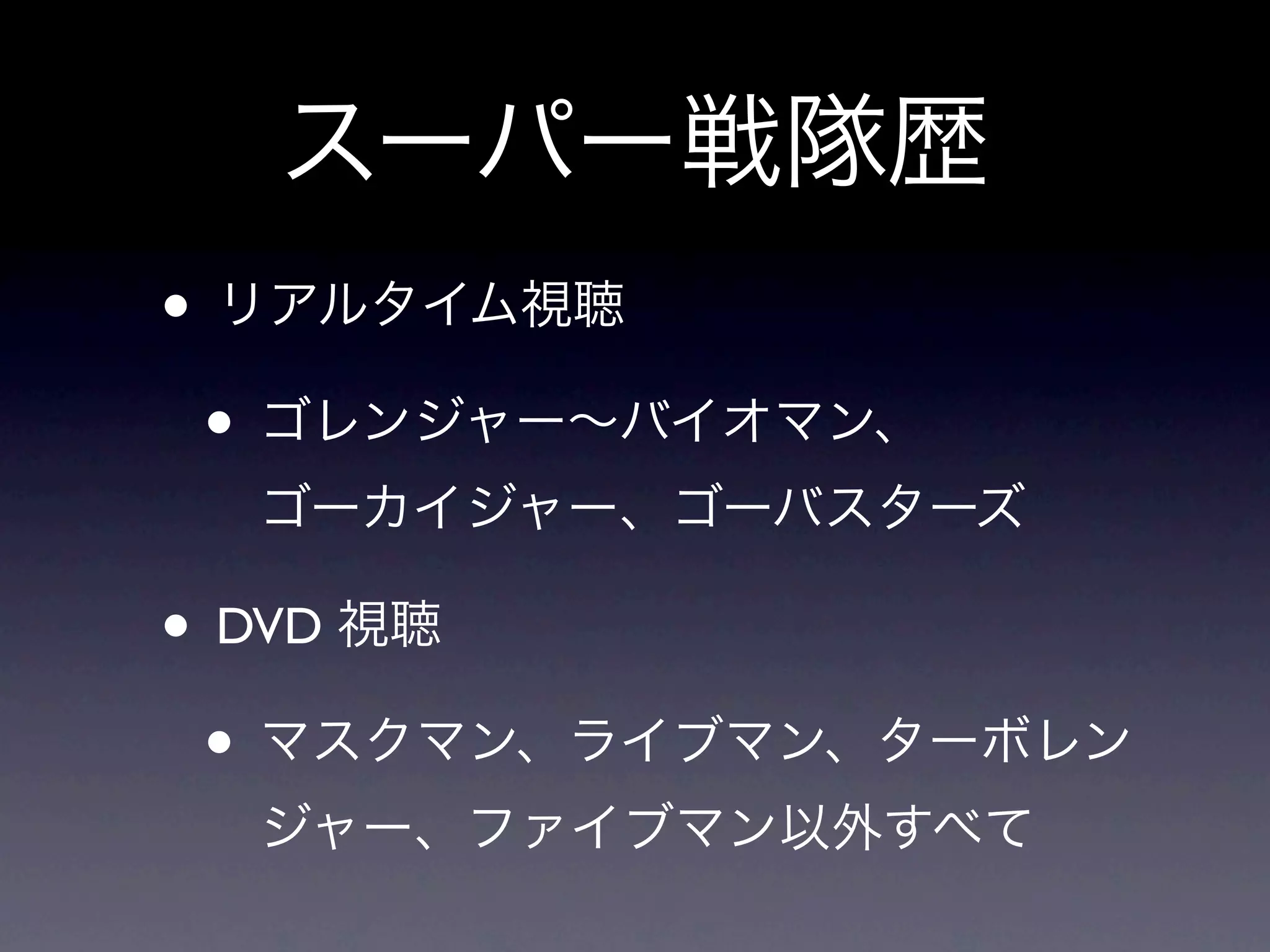 スーパー戦隊歴
• リアルタイム視聴
 • ゴレンジャー∼バイオマン、
  ゴーカイジャー、ゴーバスターズ

• DVD 視聴
 • マスクマン、ライブマン、ターボレン
  ジャー、ファイブマン以外すべて
 