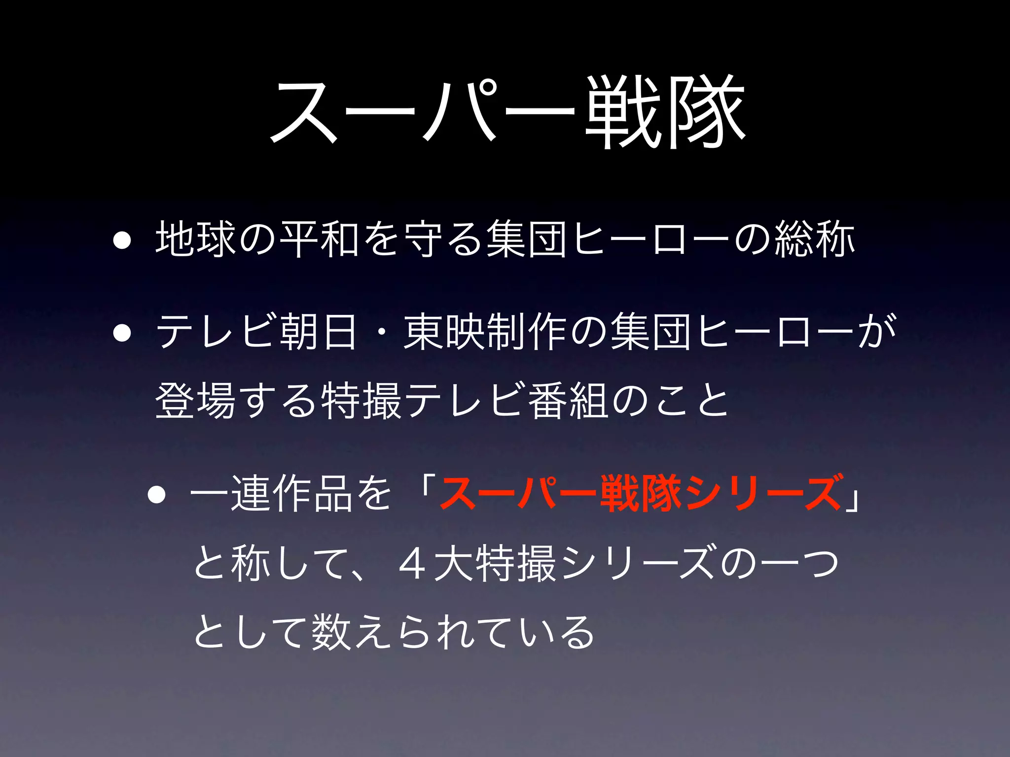 スーパー戦隊
• 地球の平和を守る集団ヒーローの総称
• テレビ朝日・東映制作の集団ヒーローが
 登場する特撮テレビ番組のこと

• 一連作品を「スーパー戦隊シリーズ」
  と称して、４大特撮シリーズの一つ
  として数えられている
 