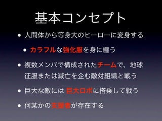 基本コンセプト
• 人間体から等身大のヒーローに変身する
 • カラフルな強化服を身に纏う
• 複数メンバで構成されたチームで、地球
 征服または滅亡を企む敵対組織と戦う

• 巨大な敵には 巨大ロボに搭乗して戦う
• 何某かの支援者が存在する
 