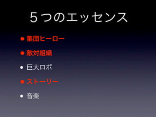 ５つのエッセンス
• 集団ヒーロー
• 敵対組織
• 巨大ロボ
• ストーリー
• 音楽
 