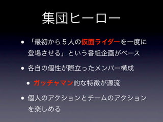 集団ヒーロー
• 「最初から５人の仮面ライダーを一度に
 登場させる」という番組企画がベース

• 各自の個性が際立ったメンバー構成
 • ガッチャマン的な特徴が源流
• 個人のアクションとチームのアクション
 を楽しめる
 