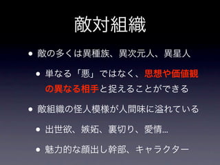 敵対組織
• 敵の多くは異種族、異次元人、異星人
 • 単なる「悪」ではなく、思想や価値観
  の異なる相手と捉えることができる

• 敵組織の怪人模様が人間味に れている
 • 出世欲、嫉妬、裏切り、愛情...
 • 魅力的な顔出し幹部、キャラクター
 
