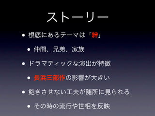 ストーリー
• 根底にあるテーマは「絆」
 • 仲間、兄弟、家族
• ドラマティックな演出が特徴
 • 長浜三部作の影響が大きい
• 飽きさせない工夫が随所に見られる
 • その時の流行や世相を反映
 