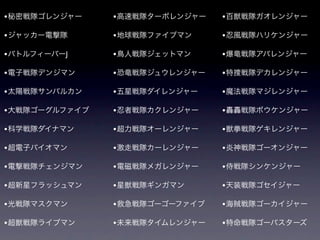 • 秘密戦隊ゴレンジャー    • 高速戦隊ターボレンジャー   • 百獣戦隊ガオレンジャー

• ジャッカー電撃隊      • 地球戦隊ファイブマン     • 忍風戦隊ハリケンジャー
• バトルフィーバーJ     • 鳥人戦隊ジェットマン     • 爆竜戦隊アバレンジャー

• 電子戦隊デンジマン     • 恐竜戦隊ジュウレンジャー   • 特捜戦隊デカレンジャー

• 太陽戦隊サンバルカン    • 五星戦隊ダイレンジャー    • 魔法戦隊マジレンジャー

• 大戦隊ゴーグルファイブ   • 忍者戦隊カクレンジャー    • 轟轟戦隊ボウケンジャー

• 科学戦隊ダイナマン     • 超力戦隊オーレンジャー    • 獣拳戦隊ゲキレンジャー

• 超電子バイオマン      • 激走戦隊カーレンジャー    • 炎神戦隊ゴーオンジャー
• 電撃戦隊チェンジマン    • 電磁戦隊メガレンジャー    • 侍戦隊シンケンジャー

• 超新星フラッシュマン    • 星獣戦隊ギンガマン      • 天装戦隊ゴセイジャー

• 光戦隊マスクマン      • 救急戦隊ゴーゴーファイブ   • 海賊戦隊ゴーカイジャー

• 超獣戦隊ライブマン     • 未来戦隊タイムレンジャー   • 特命戦隊ゴーバスターズ
 