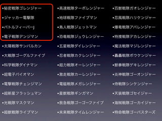 • 秘密戦隊ゴレンジャー    • 高速戦隊ターボレンジャー   • 百獣戦隊ガオレンジャー

• ジャッカー電撃隊      • 地球戦隊ファイブマン     • 忍風戦隊ハリケンジャー
• バトルフィーバーJ     • 鳥人戦隊ジェットマン     • 爆竜戦隊アバレンジャー

• 電子戦隊デンジマン     • 恐竜戦隊ジュウレンジャー   • 特捜戦隊デカレンジャー

• 太陽戦隊サンバルカン    • 五星戦隊ダイレンジャー    • 魔法戦隊マジレンジャー

• 大戦隊ゴーグルファイブ   • 忍者戦隊カクレンジャー    • 轟轟戦隊ボウケンジャー

• 科学戦隊ダイナマン     • 超力戦隊オーレンジャー    • 獣拳戦隊ゲキレンジャー

• 超電子バイオマン      • 激走戦隊カーレンジャー    • 炎神戦隊ゴーオンジャー
• 電撃戦隊チェンジマン    • 電磁戦隊メガレンジャー    • 侍戦隊シンケンジャー

• 超新星フラッシュマン    • 星獣戦隊ギンガマン      • 天装戦隊ゴセイジャー

• 光戦隊マスクマン      • 救急戦隊ゴーゴーファイブ   • 海賊戦隊ゴーカイジャー

• 超獣戦隊ライブマン     • 未来戦隊タイムレンジャー   • 特命戦隊ゴーバスターズ
 
