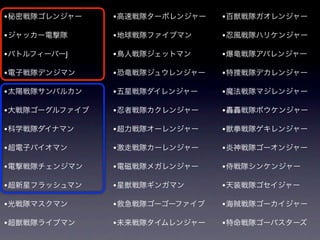 • 秘密戦隊ゴレンジャー    • 高速戦隊ターボレンジャー   • 百獣戦隊ガオレンジャー

• ジャッカー電撃隊      • 地球戦隊ファイブマン     • 忍風戦隊ハリケンジャー
• バトルフィーバーJ     • 鳥人戦隊ジェットマン     • 爆竜戦隊アバレンジャー

• 電子戦隊デンジマン     • 恐竜戦隊ジュウレンジャー   • 特捜戦隊デカレンジャー

• 太陽戦隊サンバルカン    • 五星戦隊ダイレンジャー    • 魔法戦隊マジレンジャー

• 大戦隊ゴーグルファイブ   • 忍者戦隊カクレンジャー    • 轟轟戦隊ボウケンジャー

• 科学戦隊ダイナマン     • 超力戦隊オーレンジャー    • 獣拳戦隊ゲキレンジャー

• 超電子バイオマン      • 激走戦隊カーレンジャー    • 炎神戦隊ゴーオンジャー
• 電撃戦隊チェンジマン    • 電磁戦隊メガレンジャー    • 侍戦隊シンケンジャー

• 超新星フラッシュマン    • 星獣戦隊ギンガマン      • 天装戦隊ゴセイジャー

• 光戦隊マスクマン      • 救急戦隊ゴーゴーファイブ   • 海賊戦隊ゴーカイジャー

• 超獣戦隊ライブマン     • 未来戦隊タイムレンジャー   • 特命戦隊ゴーバスターズ
 