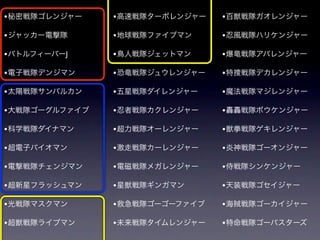 • 秘密戦隊ゴレンジャー    • 高速戦隊ターボレンジャー   • 百獣戦隊ガオレンジャー

• ジャッカー電撃隊      • 地球戦隊ファイブマン     • 忍風戦隊ハリケンジャー
• バトルフィーバーJ     • 鳥人戦隊ジェットマン     • 爆竜戦隊アバレンジャー

• 電子戦隊デンジマン     • 恐竜戦隊ジュウレンジャー   • 特捜戦隊デカレンジャー

• 太陽戦隊サンバルカン    • 五星戦隊ダイレンジャー    • 魔法戦隊マジレンジャー

• 大戦隊ゴーグルファイブ   • 忍者戦隊カクレンジャー    • 轟轟戦隊ボウケンジャー

• 科学戦隊ダイナマン     • 超力戦隊オーレンジャー    • 獣拳戦隊ゲキレンジャー

• 超電子バイオマン      • 激走戦隊カーレンジャー    • 炎神戦隊ゴーオンジャー
• 電撃戦隊チェンジマン    • 電磁戦隊メガレンジャー    • 侍戦隊シンケンジャー

• 超新星フラッシュマン    • 星獣戦隊ギンガマン      • 天装戦隊ゴセイジャー

• 光戦隊マスクマン      • 救急戦隊ゴーゴーファイブ   • 海賊戦隊ゴーカイジャー

• 超獣戦隊ライブマン     • 未来戦隊タイムレンジャー   • 特命戦隊ゴーバスターズ
 