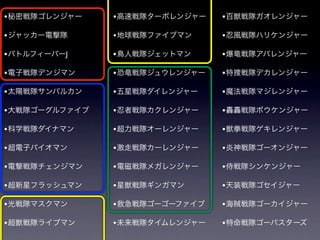 • 秘密戦隊ゴレンジャー    • 高速戦隊ターボレンジャー   • 百獣戦隊ガオレンジャー

• ジャッカー電撃隊      • 地球戦隊ファイブマン     • 忍風戦隊ハリケンジャー
• バトルフィーバーJ     • 鳥人戦隊ジェットマン     • 爆竜戦隊アバレンジャー

• 電子戦隊デンジマン     • 恐竜戦隊ジュウレンジャー   • 特捜戦隊デカレンジャー

• 太陽戦隊サンバルカン    • 五星戦隊ダイレンジャー    • 魔法戦隊マジレンジャー

• 大戦隊ゴーグルファイブ   • 忍者戦隊カクレンジャー    • 轟轟戦隊ボウケンジャー

• 科学戦隊ダイナマン     • 超力戦隊オーレンジャー    • 獣拳戦隊ゲキレンジャー

• 超電子バイオマン      • 激走戦隊カーレンジャー    • 炎神戦隊ゴーオンジャー
• 電撃戦隊チェンジマン    • 電磁戦隊メガレンジャー    • 侍戦隊シンケンジャー

• 超新星フラッシュマン    • 星獣戦隊ギンガマン      • 天装戦隊ゴセイジャー

• 光戦隊マスクマン      • 救急戦隊ゴーゴーファイブ   • 海賊戦隊ゴーカイジャー

• 超獣戦隊ライブマン     • 未来戦隊タイムレンジャー   • 特命戦隊ゴーバスターズ
 