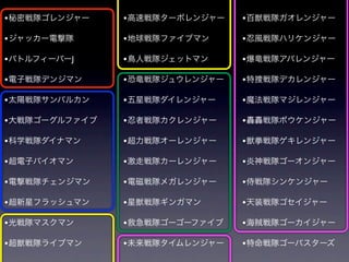 • 秘密戦隊ゴレンジャー    • 高速戦隊ターボレンジャー   • 百獣戦隊ガオレンジャー

• ジャッカー電撃隊      • 地球戦隊ファイブマン     • 忍風戦隊ハリケンジャー
• バトルフィーバーJ     • 鳥人戦隊ジェットマン     • 爆竜戦隊アバレンジャー

• 電子戦隊デンジマン     • 恐竜戦隊ジュウレンジャー   • 特捜戦隊デカレンジャー

• 太陽戦隊サンバルカン    • 五星戦隊ダイレンジャー    • 魔法戦隊マジレンジャー

• 大戦隊ゴーグルファイブ   • 忍者戦隊カクレンジャー    • 轟轟戦隊ボウケンジャー

• 科学戦隊ダイナマン     • 超力戦隊オーレンジャー    • 獣拳戦隊ゲキレンジャー

• 超電子バイオマン      • 激走戦隊カーレンジャー    • 炎神戦隊ゴーオンジャー
• 電撃戦隊チェンジマン    • 電磁戦隊メガレンジャー    • 侍戦隊シンケンジャー

• 超新星フラッシュマン    • 星獣戦隊ギンガマン      • 天装戦隊ゴセイジャー

• 光戦隊マスクマン      • 救急戦隊ゴーゴーファイブ   • 海賊戦隊ゴーカイジャー

• 超獣戦隊ライブマン     • 未来戦隊タイムレンジャー   • 特命戦隊ゴーバスターズ
 