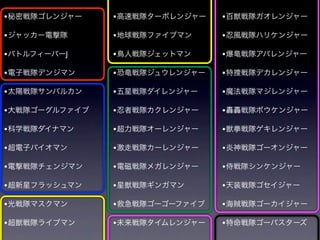 • 秘密戦隊ゴレンジャー    • 高速戦隊ターボレンジャー   • 百獣戦隊ガオレンジャー

• ジャッカー電撃隊      • 地球戦隊ファイブマン     • 忍風戦隊ハリケンジャー
• バトルフィーバーJ     • 鳥人戦隊ジェットマン     • 爆竜戦隊アバレンジャー

• 電子戦隊デンジマン     • 恐竜戦隊ジュウレンジャー   • 特捜戦隊デカレンジャー

• 太陽戦隊サンバルカン    • 五星戦隊ダイレンジャー    • 魔法戦隊マジレンジャー

• 大戦隊ゴーグルファイブ   • 忍者戦隊カクレンジャー    • 轟轟戦隊ボウケンジャー

• 科学戦隊ダイナマン     • 超力戦隊オーレンジャー    • 獣拳戦隊ゲキレンジャー

• 超電子バイオマン      • 激走戦隊カーレンジャー    • 炎神戦隊ゴーオンジャー
• 電撃戦隊チェンジマン    • 電磁戦隊メガレンジャー    • 侍戦隊シンケンジャー

• 超新星フラッシュマン    • 星獣戦隊ギンガマン      • 天装戦隊ゴセイジャー

• 光戦隊マスクマン      • 救急戦隊ゴーゴーファイブ   • 海賊戦隊ゴーカイジャー

• 超獣戦隊ライブマン     • 未来戦隊タイムレンジャー   • 特命戦隊ゴーバスターズ
 