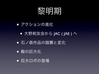黎明期
• アクションの進化
 • 大野剣友会から JAC ( JAE ) へ
• 石ノ森作品の踏襲と変化
• 敵の巨大化
• 巨大ロボの登場
 