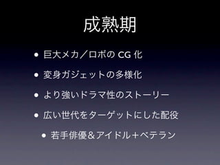 成熟期
• 巨大メカ／ロボの CG 化
• 変身ガジェットの多様化
• より強いドラマ性のストーリー
• 広い世代をターゲットにした配役
 • 若手俳優＆アイドル＋ベテラン
 