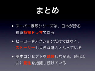 まとめ
• スーパー戦隊シリーズは、日本が誇る
 長寿特撮ドラマである

• ヒーローやアクションだけではなく、
 ストーリーも大きな魅力となっている

• 基本コンセプトを踏襲しながら、時代と
 共に変化を抱擁し続けている
 