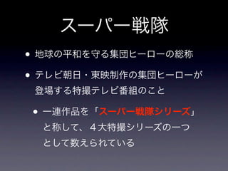スーパー戦隊
• 地球の平和を守る集団ヒーローの総称
• テレビ朝日・東映制作の集団ヒーローが
 登場する特撮テレビ番組のこと

• 一連作品を「スーパー戦隊シリーズ」
  と称して、４大特撮シリーズの一つ
  として数えられている
 