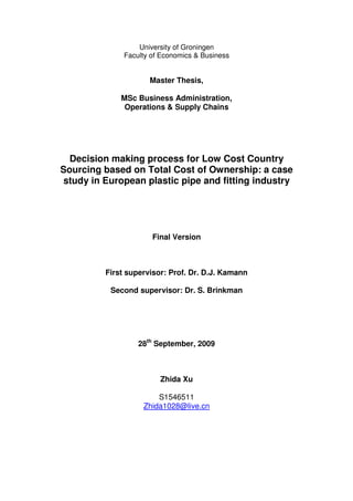 University of Groningen
              Faculty of Economics & Business


                     Master Thesis,

             MSc Business Administration,
              Operations & Supply Chains




  Decision making process for Low Cost Country
Sourcing based on Total Cost of Ownership: a case
study in European plastic pipe and fitting industry




                      Final Version



         First supervisor: Prof. Dr. D.J. Kamann

           Second supervisor: Dr. S. Brinkman




                  28th September, 2009



                        Zhida Xu

                       S1546511
                   Zhida1028@live.cn
 
