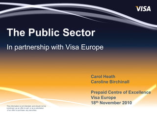 The Public Sector
In partnership with Visa Europe



                                                       Carol Heath
                                                       Caroline Birchinall

                                                       Prepaid Centre of Excellence
                                                       Visa Europe
                                                       18th November 2010
This information is not intended, and should not be
construed, as an offer to sell, or as a solicitation
 of an offer to purchase, any securities
 
