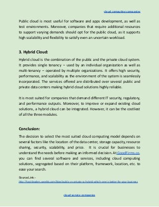cloud computing companies
Public cloud is most useful for software and apps development, as well as
test environments. Moreover, companies that require additional resources
to support varying demands should opt for the public cloud, as it supports
high scalability and flexibility to satisfy even an uncertain workload.
3. Hybrid Cloud:
Hybrid cloud is the combination of the public and the private cloud system.
It provides single tenancy – used by an individual organization as well as
multi-tenancy – operated by multiple organizations. It offers high security,
performance, and scalability as the environment of the system is seamlessly
incorporated. The services offered are distributed over several public and
private data centers making hybrid cloud solutions highly reliable.
​
It is most suited for companies that demand different IT security, regulatory,
and performance outputs. Moreover, to improve or expand existing cloud
solutions, a hybrid cloud can be integrated. However, it can be the costliest
of all the three modules.
Conclusion:
The decision to select the most suited cloud computing model depends on
several factors like the location of the data center, storage capacity, resource
sharing, security, scalability, and price. It is crucial for businesses to
understand the needs before making an informed decision. At GoodFirms.co,
you can find several software and services, including cloud computing
solutions, segregated based on their platform, framework, location, etc. to
ease your search.
Source Link:-
http://topitleaders.weebly.com/blog/public-vs-private-vs-hybrid-which-one-is-better-for-your-business
cloud service companies
 