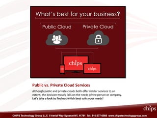 Public vs. Private Cloud Services
Although public and private clouds both offer similar services to an
extent; the decision mostly falls on the needs of the person or company.
Let’s take a look to find out which best suits your needs!
 