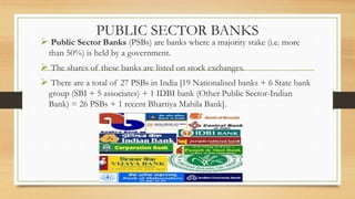 PUBLIC SECTOR BANKS
 Public Sector Banks (PSBs) are banks where a majority stake (i.e. more
than 50%) is held by a govern...