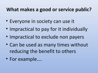 What makes a good or service public?
• Everyone in society can use it
• Impractical to pay for it individually
• Impractical to exclude non payers
• Can be used as many times without
reducing the benefit to others
• For example….
 