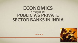 ECONOMICS
A PROJECT ON:
PUBLIC V/S PRIVATE
SECTOR BANKS IN INDIA
GROUP 6
 