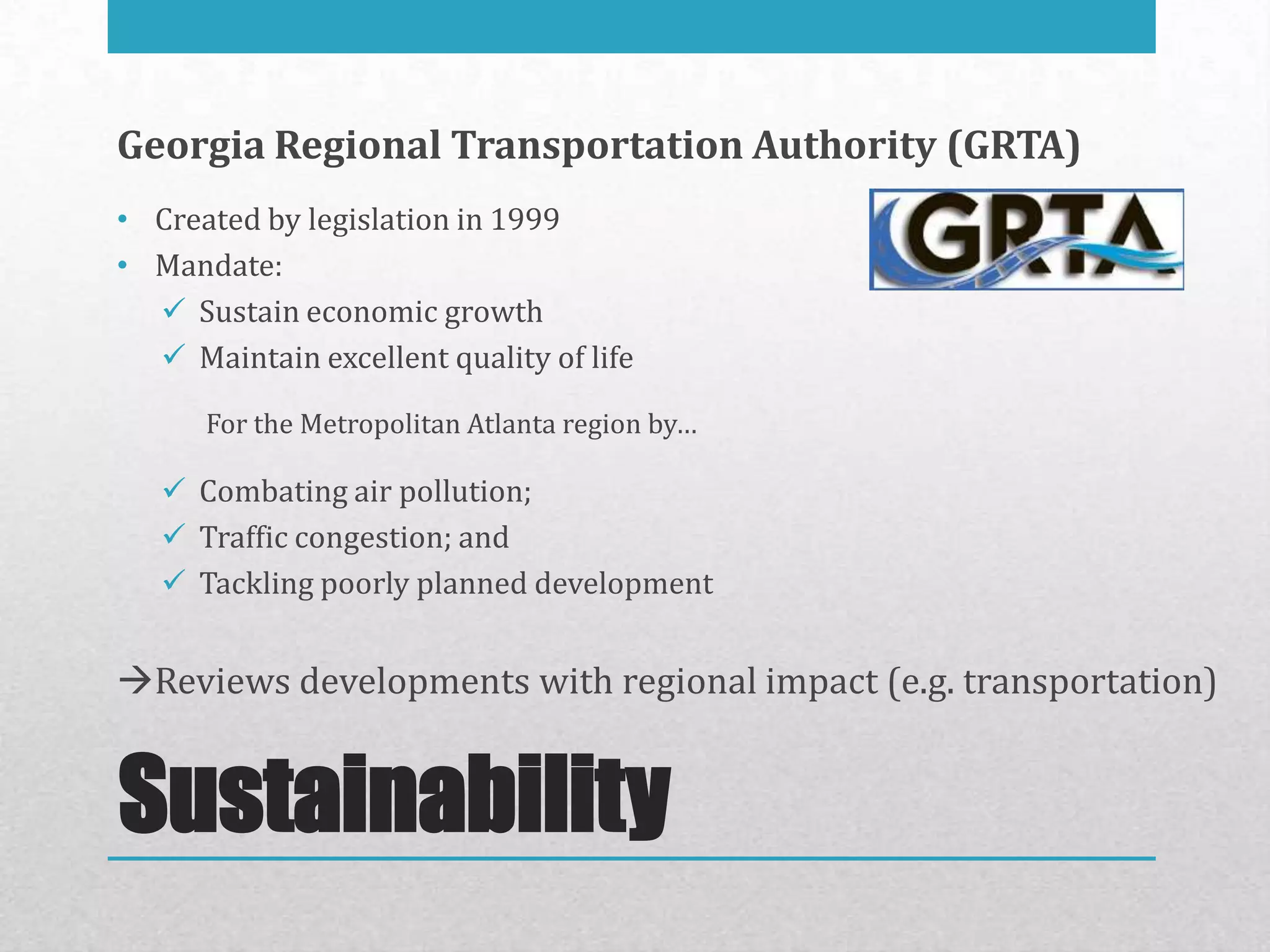 Georgia Regional Transportation Authority (GRTA)
• Created by legislation in 1999
• Mandate:
   Sustain economic growth
   Maintain excellent quality of life

      For the Metropolitan Atlanta region by…

    Combating air pollution;
    Traffic congestion; and
    Tackling poorly planned development


Reviews developments with regional impact (e.g. transportation)


Sustainability
 