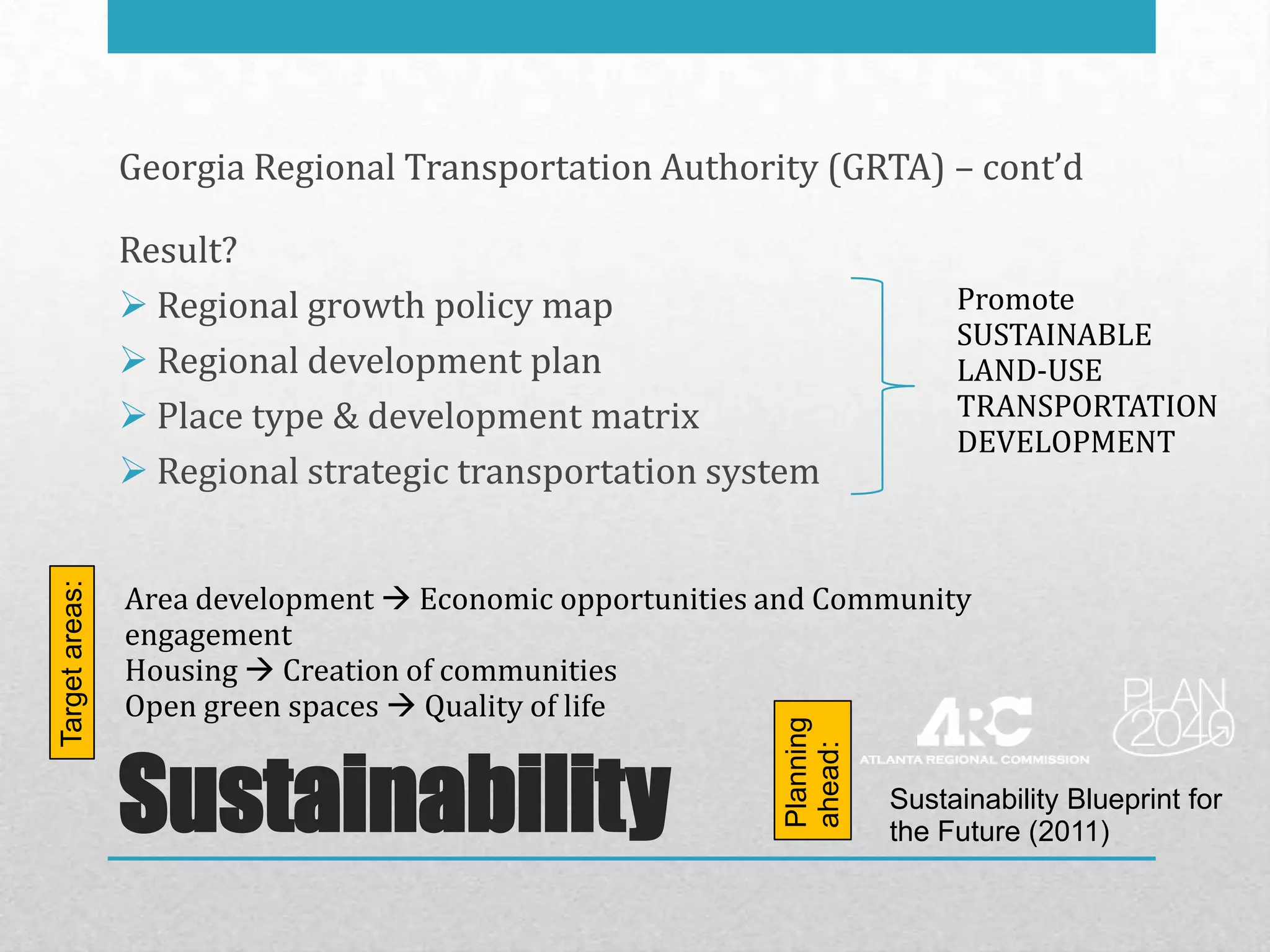 Georgia Regional Transportation Authority (GRTA) – cont’d

                Result?
                 Regional growth policy map                              Promote
                                                                          SUSTAINABLE
                 Regional development plan                               LAND-USE
                 Place type & development matrix                         TRANSPORTATION
                                                                          DEVELOPMENT
                 Regional strategic transportation system


                Area development  Economic opportunities and Community
Target areas:




                engagement
                Housing  Creation of communities
                Open green spaces  Quality of life

                                                          Planning
                Sustainability                            ahead:
                                                                     Sustainability Blueprint for
                                                                     the Future (2011)
 