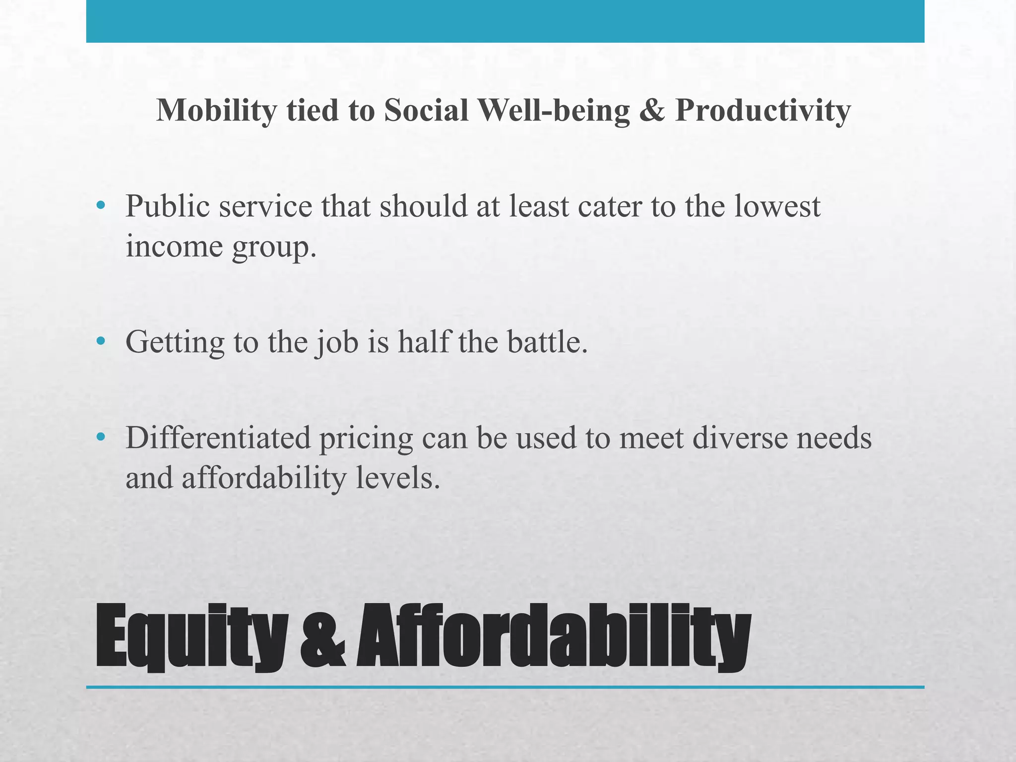 Mobility tied to Social Well-being & Productivity

• Public service that should at least cater to the lowest
  income group.

• Getting to the job is half the battle.

• Differentiated pricing can be used to meet diverse needs
  and affordability levels.




Equity & Affordability
 