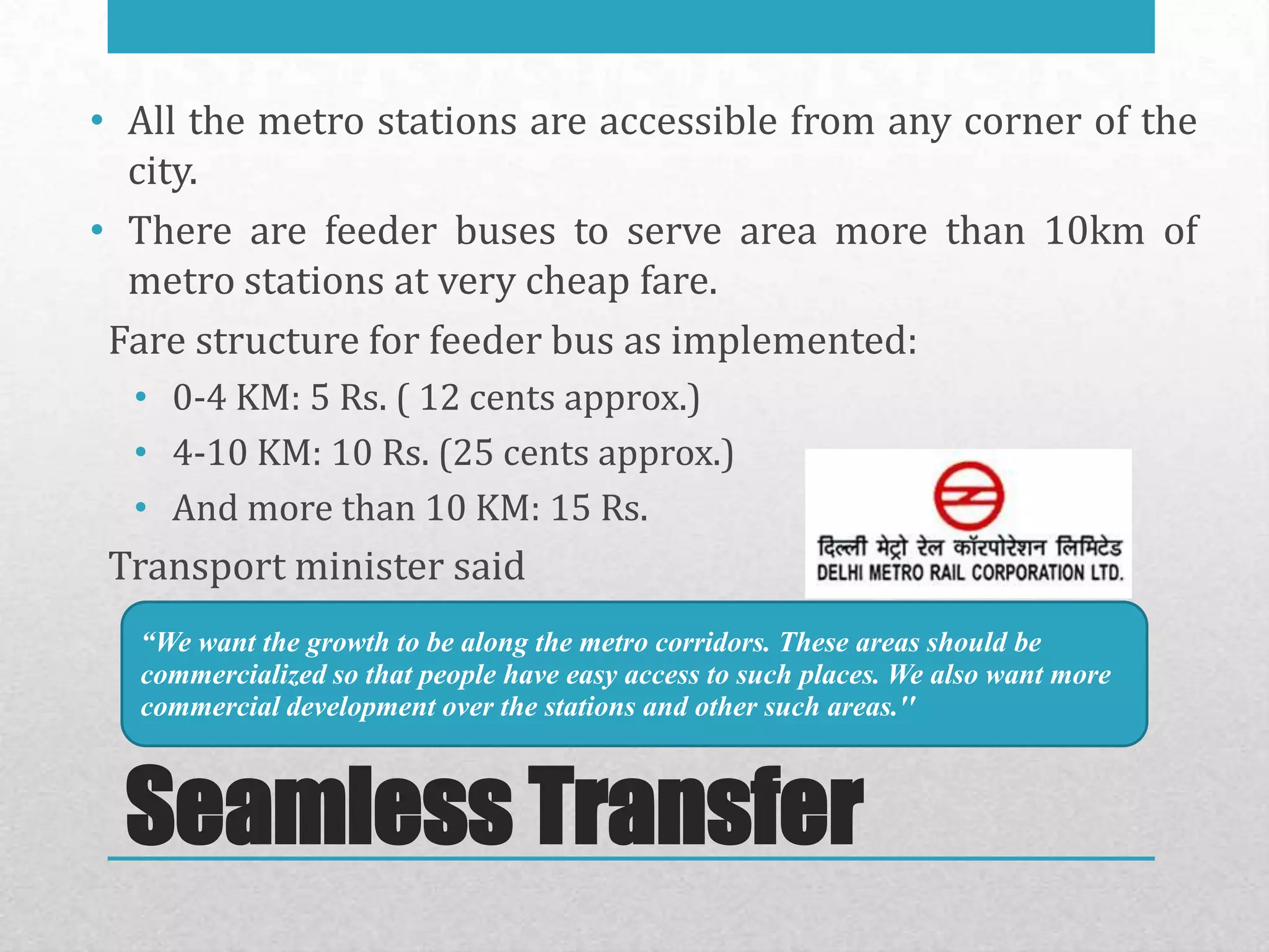 • All the metro stations are accessible from any corner of the
  city.
• There are feeder buses to serve area more than 10km of
  metro stations at very cheap fare.
 Fare structure for feeder bus as implemented:
  • 0-4 KM: 5 Rs. ( 12 cents approx.)
  • 4-10 KM: 10 Rs. (25 cents approx.)
  • And more than 10 KM: 15 Rs.
 Transport minister said
  “We want the growth to be along the metro corridors. These areas should be
  commercialized so that people have easy access to such places. We also want more
  commercial development over the stations and other such areas.''



  Seamless Transfer
 