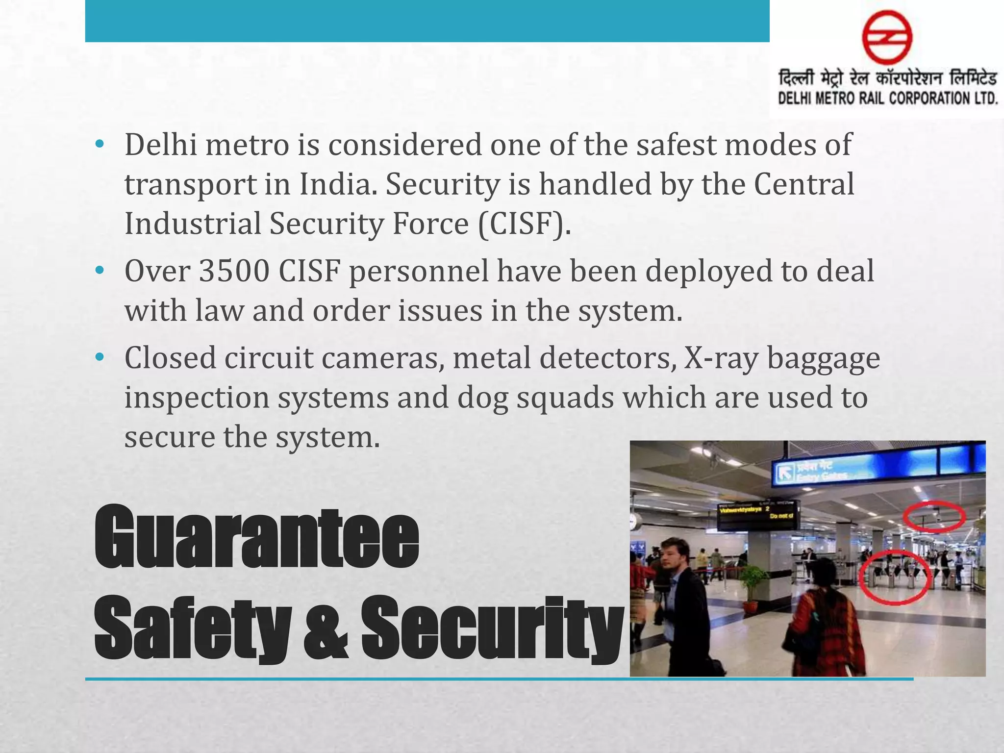 • Delhi metro is considered one of the safest modes of
  transport in India. Security is handled by the Central
  Industrial Security Force (CISF).
• Over 3500 CISF personnel have been deployed to deal
  with law and order issues in the system.
• Closed circuit cameras, metal detectors, X-ray baggage
  inspection systems and dog squads which are used to
  secure the system.


Guarantee
Safety & Security
 